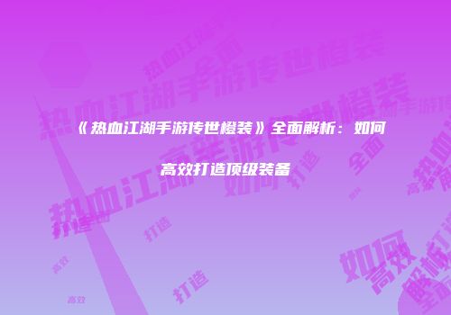 《热血江湖手游传世橙装》全面解析:如何高效打造顶级装备