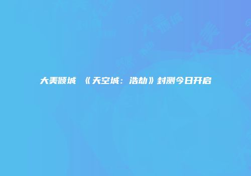 大美倾城 《天空城:浩劫》封测今日开启