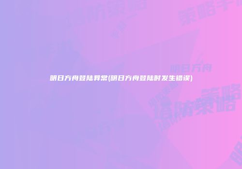 明日方舟登陆异常(明日方舟登陆时发生错误)