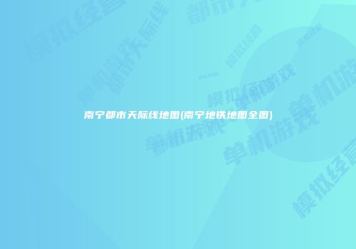 南宁都市天际线地图(南宁地铁地图全图)