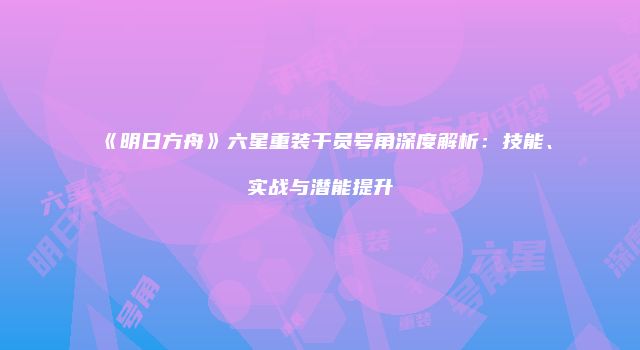 《明日方舟》六星重装干员号角深度解析:技能、实战与潜能提升