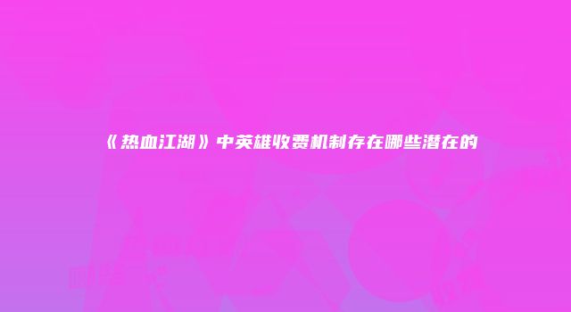 《热血江湖》中英雄收费机制存在哪些潜在的