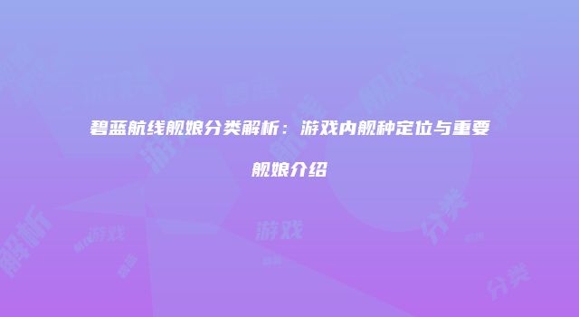 碧蓝航线舰娘分类解析:游戏内舰种定位与重要舰娘介绍