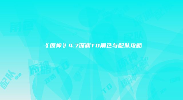 《原神》4.7深渊T0角色与配队攻略