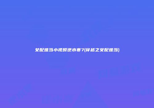 女配难当小视频逆水寒7(穿越之女配难当)