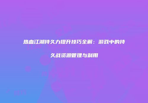 热血江湖持久力提升技巧全解：游戏中的持久战资源管理与利用