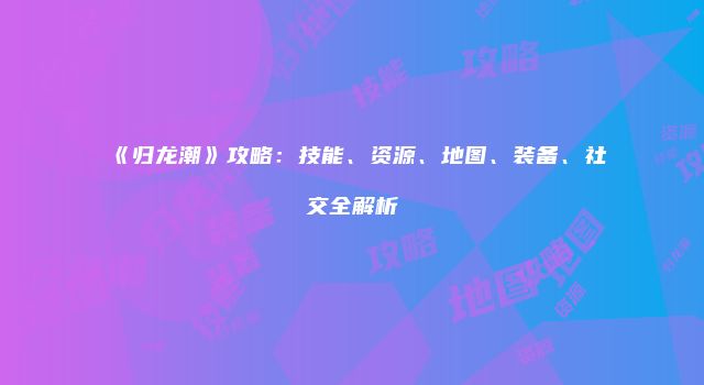 《归龙潮》攻略:技能、资源、地图、装备、社交全解析