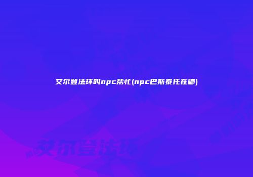 艾尔登法环叫npc帮忙(npc巴斯泰托在哪)