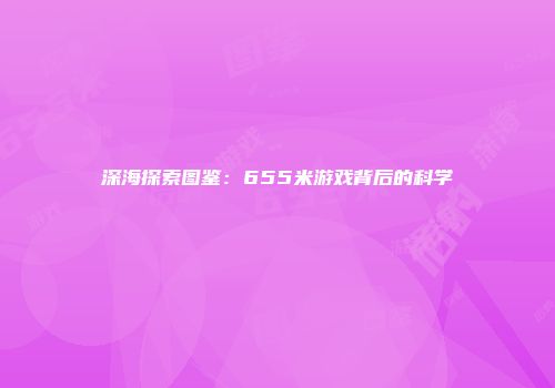 深海探索图鉴：655米游戏背后的科学