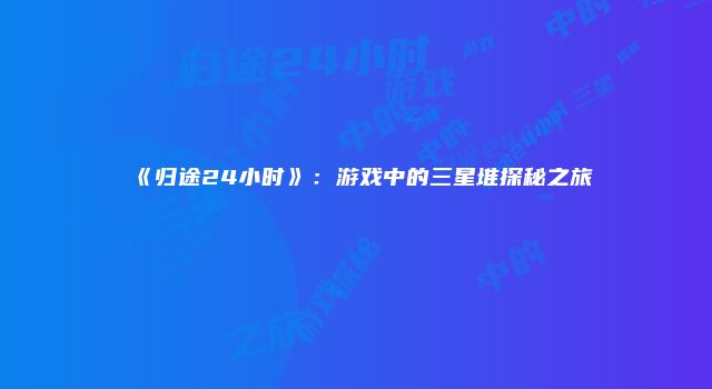 《归途24小时》:游戏中的三星堆探秘之旅