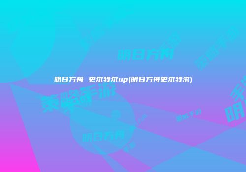 明日方舟 史尔特尔up(明日方舟史尔特尔)