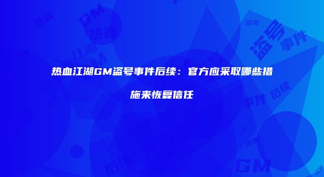 热血江湖GM盗号事件后续:官方应采取哪些措施来恢复信任