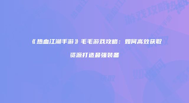 《热血江湖手游》毛毛游戏攻略:如何高效获取资源打造最强装备