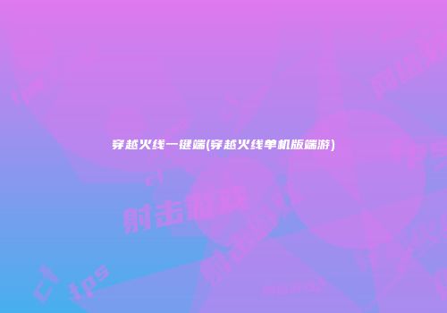 穿越火线一键端(穿越火线单机版端游)