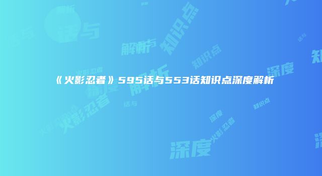 《火影忍者》595话与553话知识点深度解析