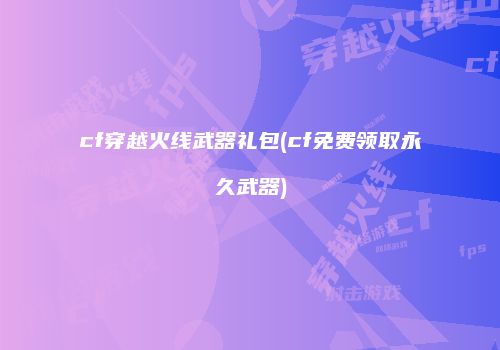 cf穿越火线武器礼包(cf免费领取永久武器)