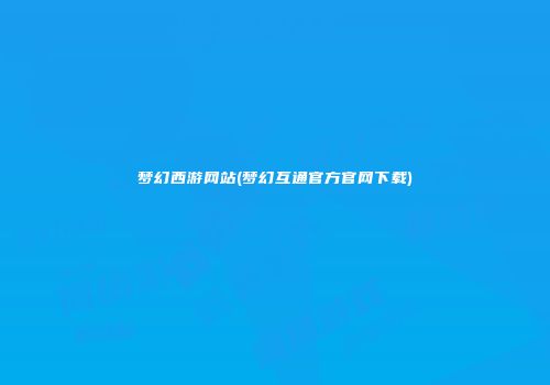 梦幻西游网站(梦幻互通官方官网下载)