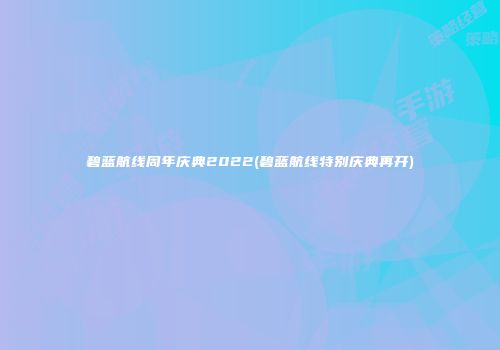 碧蓝航线周年庆典2022(碧蓝航线特别庆典再开)