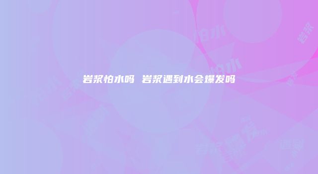 岩浆怕水吗 岩浆遇到水会爆发吗