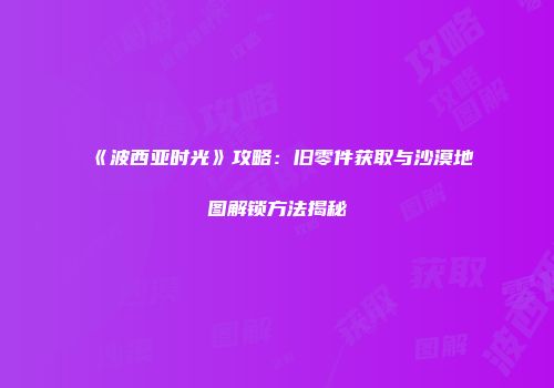 《波西亚时光》攻略:旧零件获取与沙漠地图解锁方法揭秘