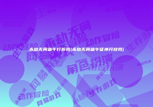 永劫无间端午打折吗(永劫无间端午征神开放吗)