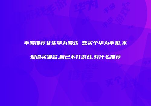 手游推荐女生华为游戏 想买个华为手机,不知道买哪款,自己不打游戏,有什么推荐