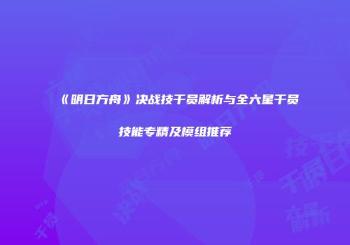 《明日方舟》决战技干员解析与全六星干员技能专精及模组推荐