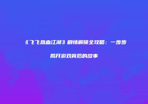 《飞飞热血江湖》剧情解锁全攻略:一步步揭开游戏背后的故事