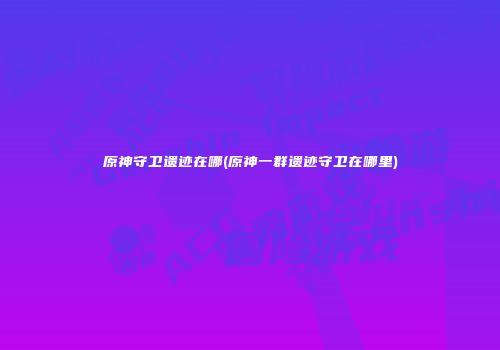 原神守卫遗迹在哪(原神一群遗迹守卫在哪里)