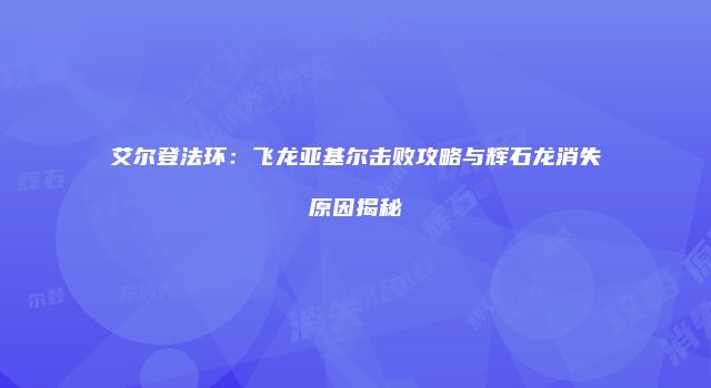 艾尔登法环:飞龙亚基尔击败攻略与辉石龙消失原因揭秘