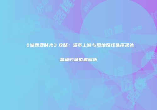 《波西亚时光》攻略:瀑布上游与湿地路线选择及冰晶鱼钓鱼位置解析