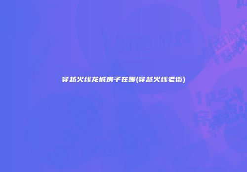 穿越火线龙城房子在哪(穿越火线老街)