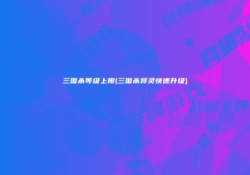 三国杀等级上限(三国杀将灵快速升级)