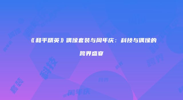《和平精英》偶像套装与周年庆：科技与偶像的跨界盛宴