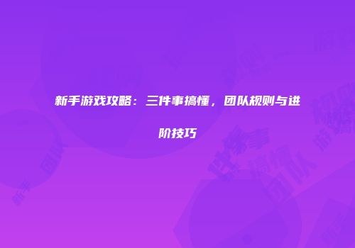 新手游戏攻略：三件事搞懂，团队规则与进阶技巧