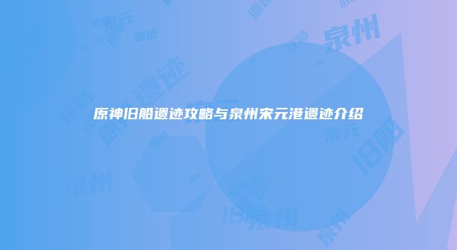 原神旧船遗迹攻略与泉州宋元港遗迹介绍