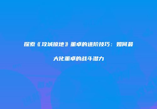 探索《攻城掠地》董卓的进阶技巧:如何最大化董卓的战斗潜力