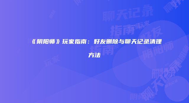 《阴阳师》玩家指南：好友删除与聊天记录清理方法