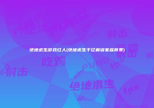 绝地求生游戏红人(绝地求生千亿解说家庭背景)