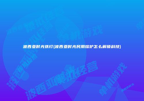 波西亚时光铁钉(波西亚时光民用熔炉怎么解锁科技)