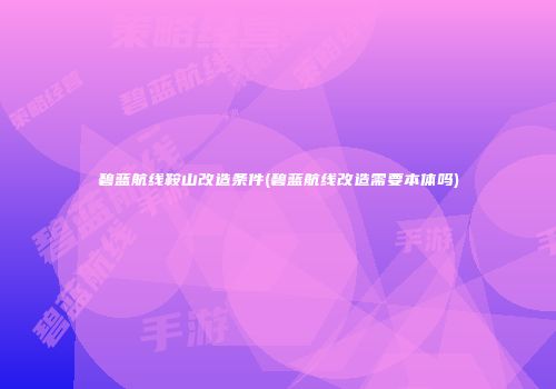 碧蓝航线鞍山改造条件(碧蓝航线改造需要本体吗)