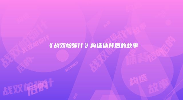 《战双帕弥什》构造体背后的故事