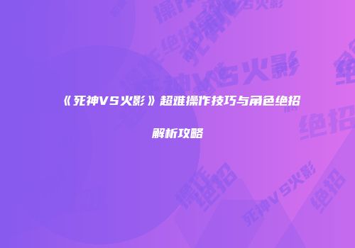 《死神VS火影》超难操作技巧与角色绝招解析攻略