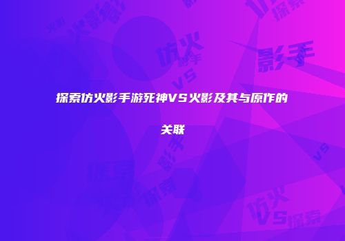 探索仿火影手游死神VS火影及其与原作的关联