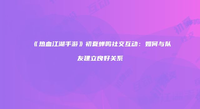 《热血江湖手游》初夏蝉鸣社交互动:如何与队友建立良好关系
