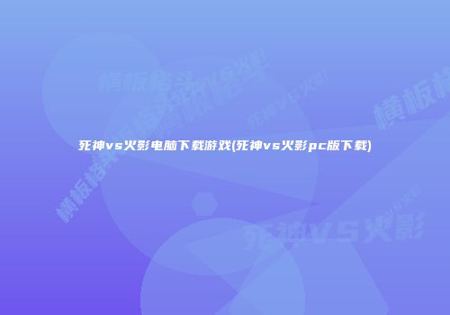 死神vs火影电脑下载游戏(死神vs火影pc版下载)