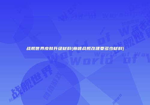 战舰世界皮肤升级材料(巅峰战舰改建要多少材料)