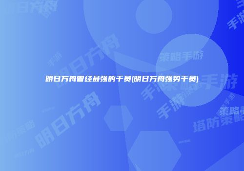 明日方舟曾经最强的干员(明日方舟强势干员)