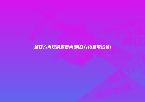 明日方舟玩偶熊图片(明日方舟星熊泳装)