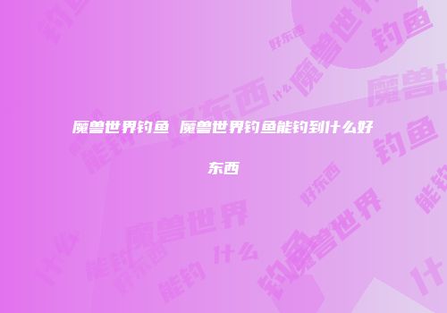 魔兽世界钓鱼 魔兽世界钓鱼能钓到什么好东西